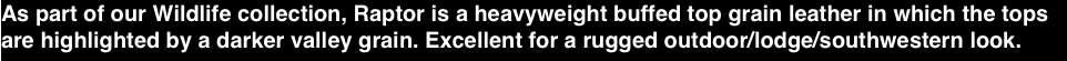 As part of our Wildlife collection, Raptor is a heavyweight buffed top grain leather in which the tops are highlighted by a darker valley grain. Excellent for a rugged outdoor/lodge/southwestern look.