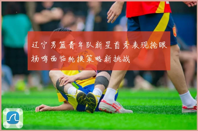 辽宁男篮青年队新星首秀表现抢眼杨鸣面临轮换策略新挑战